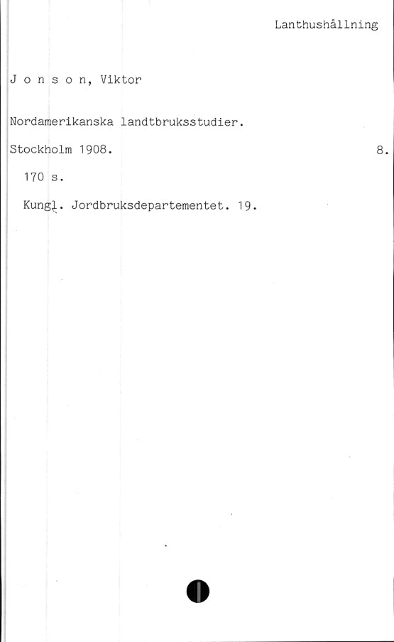  ﻿Lanthushållning
Jonson, Viktor
Nordamerikanska landtbruksstudier.
Stockholm 1908.	8.
170 s.
Kung^L. Jordbruksdepartementet. 19.